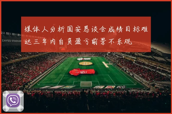 媒体人分析国安恳谈会成绩目标难达三年内自负盈亏前景不乐观