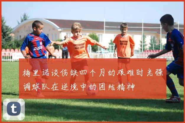 梅里诺谈伤缺四个月的艰难时光强调球队在逆境中的团结精神