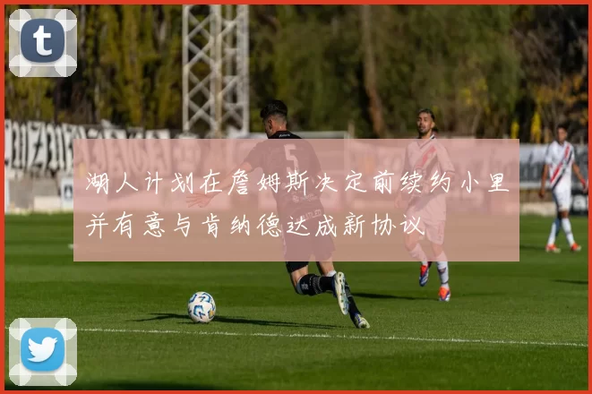 湖人计划在詹姆斯决定前续约小里并有意与肯纳德达成新协议
