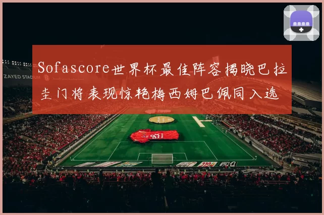 Sofascore世界杯最佳阵容揭晓巴拉圭门将表现惊艳梅西姆巴佩同入选