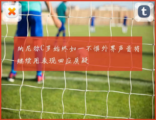 纳尼称C罗始终如一不惧外界声音将继续用表现回应质疑