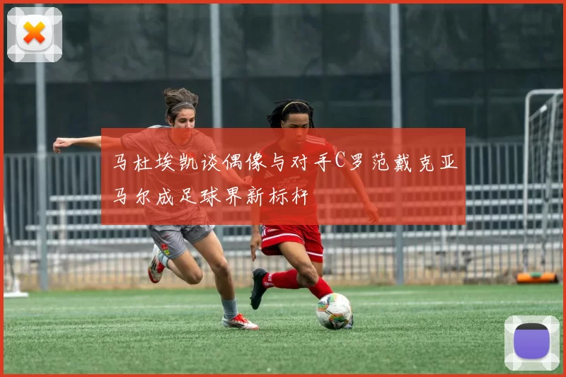 马杜埃凯谈偶像与对手C罗范戴克亚马尔成足球界新标杆
