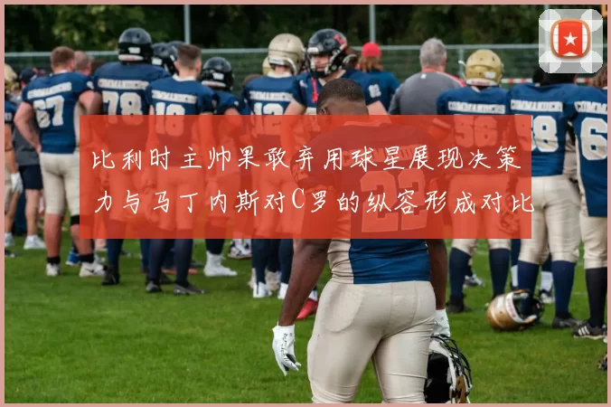 比利时主帅果敢弃用球星展现决策力与马丁内斯对C罗的纵容形成对比