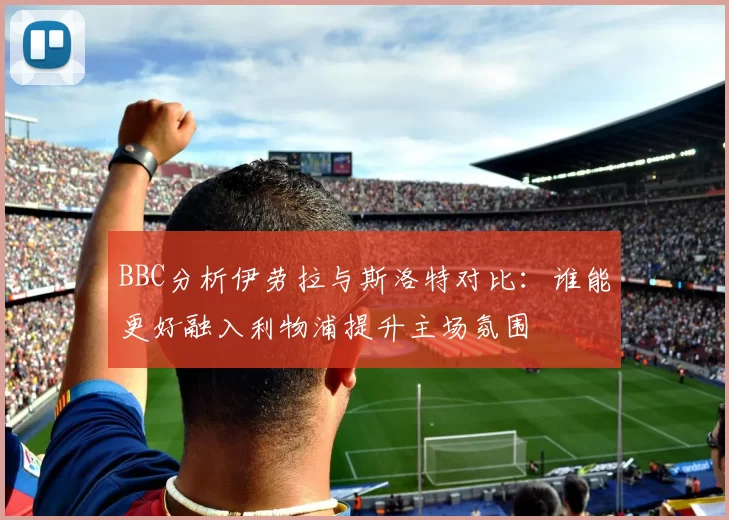 BBC分析伊劳拉与斯洛特对比：谁能更好融入利物浦提升主场氛围