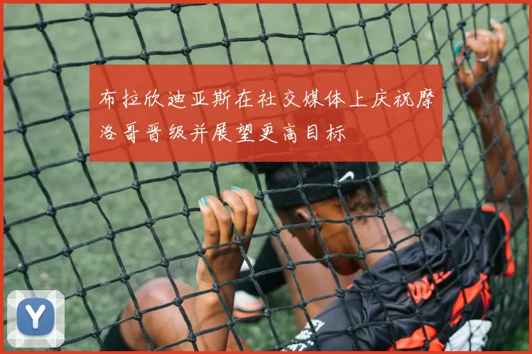 布拉欣迪亚斯在社交媒体上庆祝摩洛哥晋级并展望更高目标
