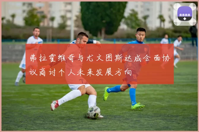 弗拉霍维奇与尤文图斯达成会面协议商讨个人未来发展方向