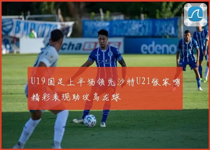 U19国足上半场领先沙特U21张家鸣精彩表现助攻乌龙球