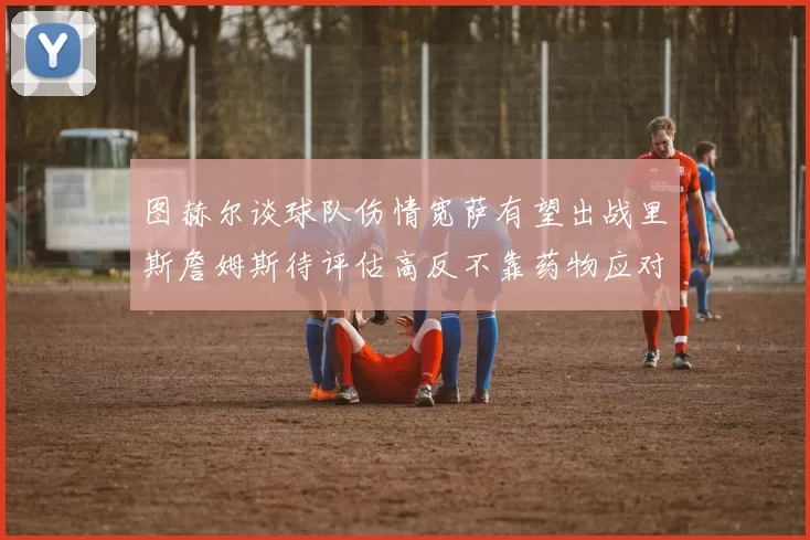 图赫尔谈球队伤情宽萨有望出战里斯詹姆斯待评估高反不靠药物应对