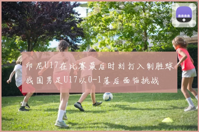印尼U17在比赛最后时刻打入制胜球我国男足U17以0-1落后面临挑战