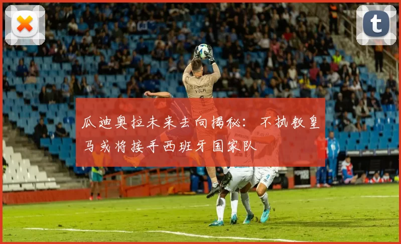 瓜迪奥拉未来去向揭秘：不执教皇马或将接手西班牙国家队