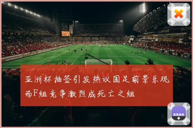 亚洲杯抽签引发热议国足前景乐观而F组竞争激烈成死亡之组