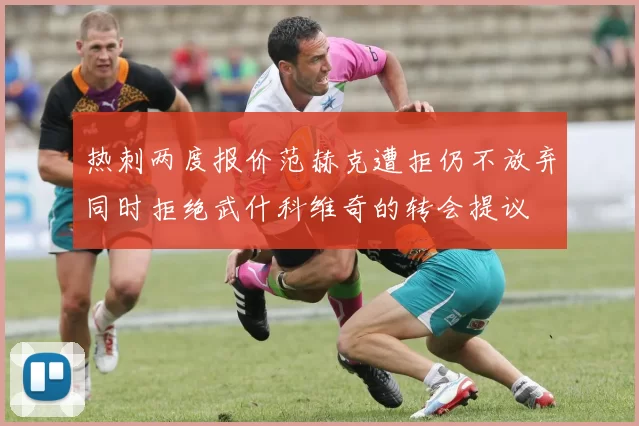 热刺两度报价范赫克遭拒仍不放弃同时拒绝武什科维奇的转会提议