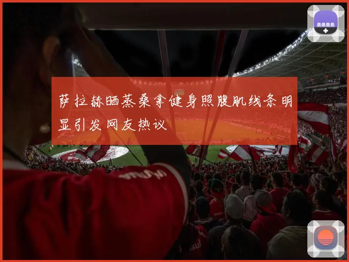 萨拉赫晒蒸桑拿健身照腹肌线条明显引发网友热议