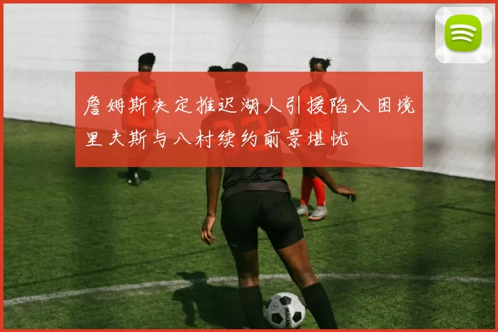 詹姆斯决定推迟湖人引援陷入困境里夫斯与八村续约前景堪忧