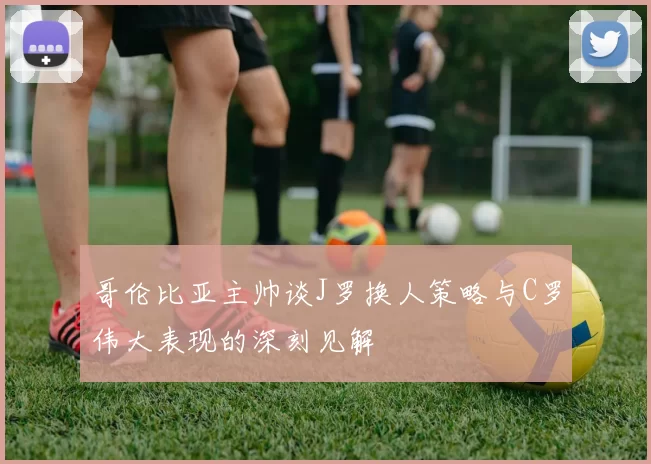 哥伦比亚主帅谈J罗换人策略与C罗伟大表现的深刻见解