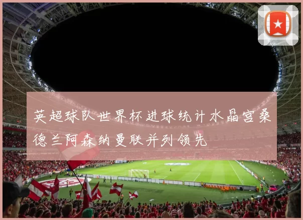 英超球队世界杯进球统计水晶宫桑德兰阿森纳曼联并列领先
