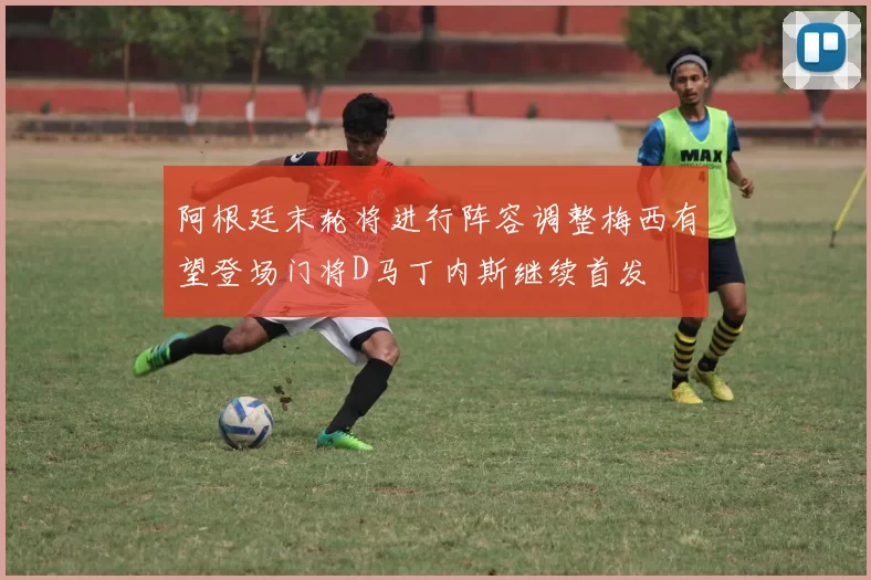 阿根廷末轮将进行阵容调整梅西有望登场门将D马丁内斯继续首发